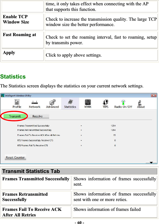 -60 -time, it only takes effect when connecting with the AP that supports this function. Enable TCP Window Size  Check to increase the transmission quality. The large TCP window size the better performance.Fast Roaming at  Check to set the roaming interval, fast to roaming, setup by transmits power. Apply  Click to apply above settings. StatisticsThe Statistics screen displays the statistics on your current network settings. Transmit Statistics Tab Frames Transmitted Successfully Shows information of frames successfully sent. Frames Retransmitted Successfully Shows information of frames successfully sent with one or more reties. Frames Fail To Receive ACK After All Retries Shows information of frames failed 