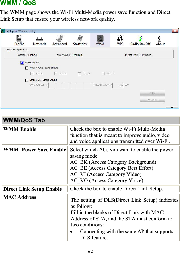 -62 -WMM / QoS The WMM page shows the Wi-Fi Multi-Media power save function and Direct Link Setup that ensure your wireless network quality. WMM/QoS Tab WMM Enable  Check the box to enable Wi-Fi Multi-Media function that is meant to improve audio, video and voice applications transmitted over Wi-Fi. WMM- Power Save Enable Select which ACs you want to enable the power saving mode. AC_BK (Access Category Background) AC_BE (Access Category Best Effort) AC_VI (Access Category Video) AC_VO (Access Category Voice) Direct Link Setup Enable  Check the box to enable Direct Link Setup. MAC Address  The setting of DLS(Direct Link Setup) indicates as follow:   Fill in the blanks of Direct Link with MAC Address of STA, and the STA must conform to two conditions: xConnecting with the same AP that supports DLS feature. 