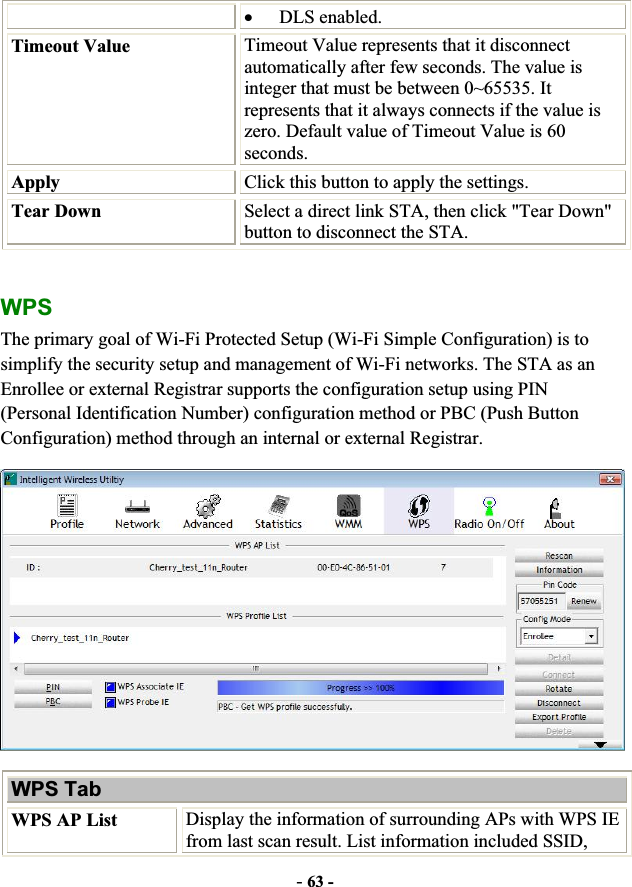 -63 -xDLS enabled.Timeout Value  Timeout Value represents that it disconnect automatically after few seconds. The value is integer that must be between 0~65535. It represents that it always connects if the value is zero. Default value of Timeout Value is 60 seconds.Apply  Click this button to apply the settings. Tear Down  Select a direct link STA, then click &quot;Tear Down&quot; button to disconnect the STA. WPSThe primary goal of Wi-Fi Protected Setup (Wi-Fi Simple Configuration) is to simplify the security setup and management of Wi-Fi networks. The STA as an Enrollee or external Registrar supports the configuration setup using PIN (Personal Identification Number) configuration method or PBC (Push Button Configuration) method through an internal or external Registrar. WPS Tab WPS AP List  Display the information of surrounding APs with WPS IE from last scan result. List information included SSID, 