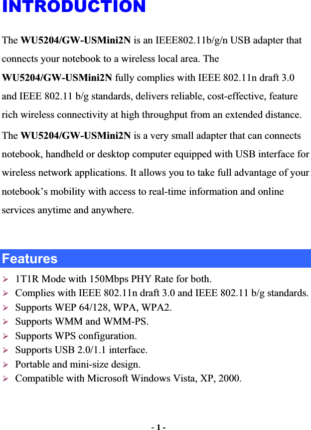 -1 -INTRODUCTIONThe WU5204/GW-USMini2N is an IEEE802.11b/g/n USB adapter that connects your notebook to a wireless local area. The WU5204/GW-USMini2N fully complies with IEEE 802.11n draft 3.0 and IEEE 802.11 b/g standards, delivers reliable, cost-effective, feature rich wireless connectivity at high throughput from an extended distance.   The WU5204/GW-USMini2N is a very small adapter that can connects notebook, handheld or desktop computer equipped with USB interface for wireless network applications. It allows you to take full advantage of your notebook’s mobility with access to real-time information and online services anytime and anywhere.   Features ¾1T1R Mode with 150Mbps PHY Rate for both. ¾Complies with IEEE 802.11n draft 3.0 and IEEE 802.11 b/g standards. ¾Supports WEP 64/128, WPA, WPA2. ¾Supports WMM and WMM-PS. ¾Supports WPS configuration. ¾Supports USB 2.0/1.1 interface. ¾Portable and mini-size design. ¾Compatible with Microsoft Windows Vista, XP, 2000. 