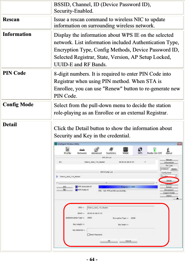 -64 -BSSID, Channel, ID (Device Password ID), Security-Enabled. Rescan Issue a rescan command to wireless NIC to update information on surrounding wireless network. Information  Display the information about WPS IE on the selected network. List information included Authentication Type, Encryption Type, Config Methods, Device Password ID, Selected Registrar, State, Version, AP Setup Locked, UUID-E and RF Bands. PIN Code  8-digit numbers. It is required to enter PIN Code into Registrar when using PIN method. When STA is Enrollee, you can use &quot;Renew&quot; button to re-generate new PIN Code. Config Mode  Select from the pull-down menu to decide the station role-playing as an Enrollee or an external Registrar. Detail Click the Detail button to show the information about Security and Key in the credential. 