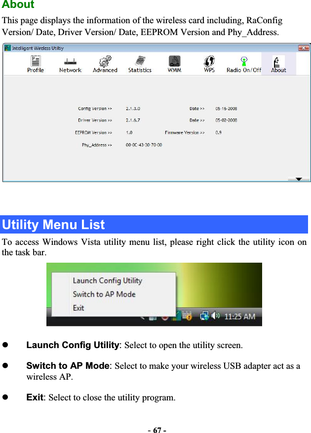 -67 -AboutThis page displays the information of the wireless card including, RaConfig Version/ Date, Driver Version/ Date, EEPROM Version and Phy_Address. Utility Menu List To access Windows Vista utility menu list, please right click the utility icon on the task bar. zLaunch Config Utility:Select to open the utility screen.zSwitch to AP Mode:Select to make your wireless USB adapter act as a wireless AP. zExit:Select to close the utility program.