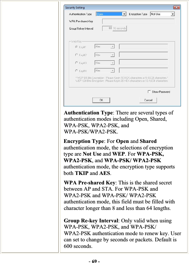-69 -Authentication Type: There are several types of authentication modes including Open, Shared, WPA-PSK, WPA2-PSK, and WPA-PSK/WPA2-PSK. Encryption Type: For Open and Shared authentication mode, the selections of encryption type are Not Use and WEP. For WPA-PSK,WPA2-PSK, and WPA-PSK/ WPA2-PSK authentication mode, the encryption type supports both TKIP and AES.WPA Pre-shared Key: This is the shared secret between AP and STA. For WPA-PSK and WPA2-PSK and WPA-PSK/ WPA2-PSK authentication mode, this field must be filled with character longer than 8 and less than 64 lengths. Group Re-key Interval: Only valid when using WPA-PSK, WPA2-PSK, and WPA-PSK/ WPA2-PSK authentication mode to renew key. User can set to change by seconds or packets. Default is 600 seconds. 