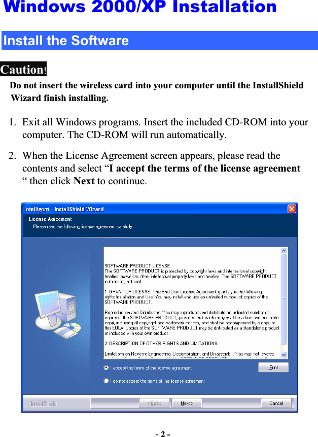 -2 -Windows 2000/XP Installation Install the Software Caution!Do not insert the wireless card into your computer until the InstallShield Wizard finish installing.1. Exit all Windows programs. Insert the included CD-ROM into your computer. The CD-ROM will run automatically. 2. When the License Agreement screen appears, please read the contents and select “I accept the terms of the license agreement“ then click Next to continue. 