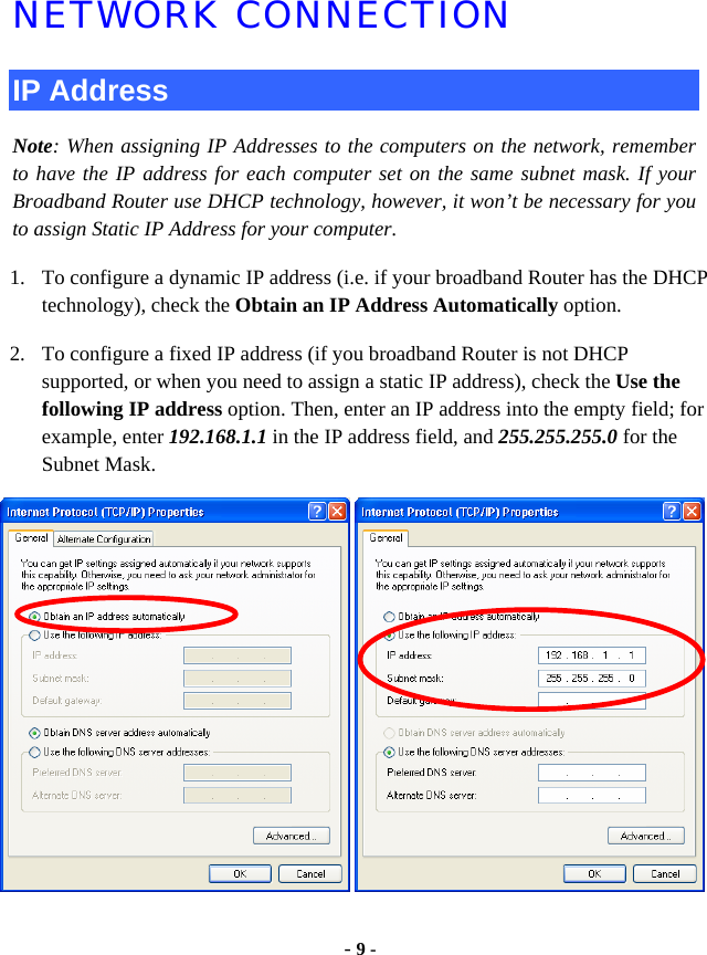  - 9 - NETWORK CONNECTION IP Address Note: When assigning IP Addresses to the computers on the network, remember to have the IP address for each computer set on the same subnet mask. If your Broadband Router use DHCP technology, however, it won’t be necessary for you to assign Static IP Address for your computer. 1. To configure a dynamic IP address (i.e. if your broadband Router has the DHCP technology), check the Obtain an IP Address Automatically option. 2. To configure a fixed IP address (if you broadband Router is not DHCP supported, or when you need to assign a static IP address), check the Use the following IP address option. Then, enter an IP address into the empty field; for example, enter 192.168.1.1 in the IP address field, and 255.255.255.0 for the Subnet Mask. 