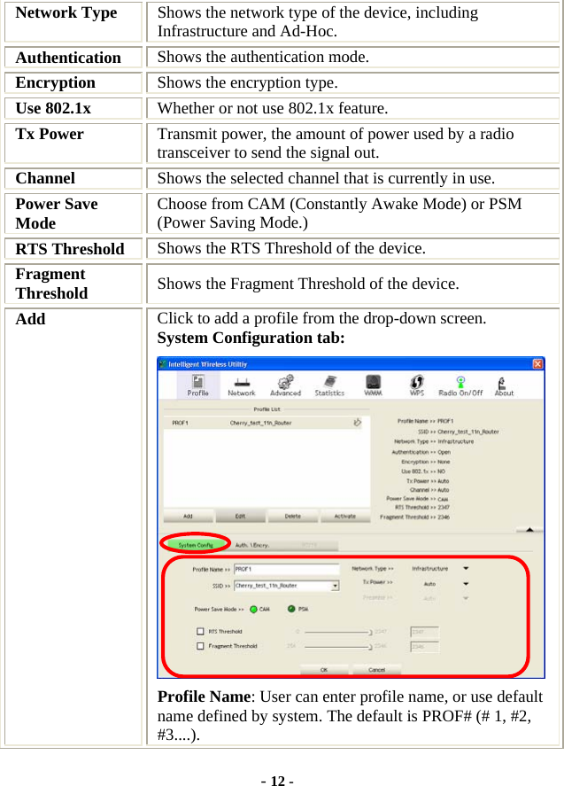  - 12 - Network Type  Shows the network type of the device, including Infrastructure and Ad-Hoc. Authentication  Shows the authentication mode. Encryption  Shows the encryption type. Use 802.1x    Whether or not use 802.1x feature. Tx Power    Transmit power, the amount of power used by a radio transceiver to send the signal out. Channel  Shows the selected channel that is currently in use. Power Save Mode  Choose from CAM (Constantly Awake Mode) or PSM (Power Saving Mode.) RTS Threshold  Shows the RTS Threshold of the device. Fragment Threshold  Shows the Fragment Threshold of the device. Add  Click to add a profile from the drop-down screen. System Configuration tab:  Profile Name: User can enter profile name, or use default name defined by system. The default is PROF# (# 1, #2, #3....). 