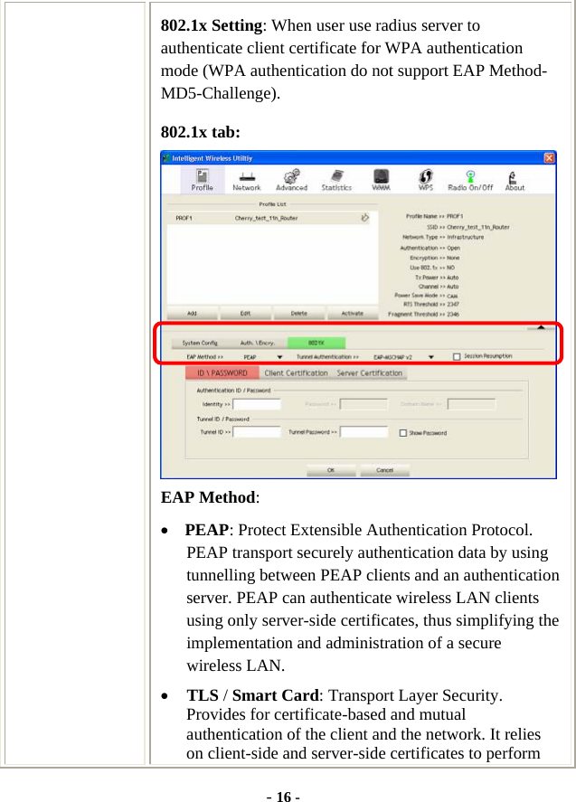  - 16 - 802.1x Setting: When user use radius server to authenticate client certificate for WPA authentication mode (WPA authentication do not support EAP Method- MD5-Challenge). 802.1x tab:  EAP Method: • PEAP: Protect Extensible Authentication Protocol. PEAP transport securely authentication data by using tunnelling between PEAP clients and an authentication server. PEAP can authenticate wireless LAN clients using only server-side certificates, thus simplifying the implementation and administration of a secure wireless LAN. • TLS / Smart Card: Transport Layer Security. Provides for certificate-based and mutual authentication of the client and the network. It relies on client-side and server-side certificates to perform 