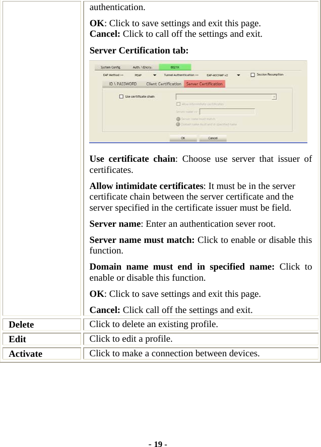  - 19 - authentication. OK: Click to save settings and exit this page. Cancel: Click to call off the settings and exit. Server Certification tab:    Use certificate chain: Choose use server that issuer of certificates. Allow intimidate certificates: It must be in the server certificate chain between the server certificate and the server specified in the certificate issuer must be field. Server name: Enter an authentication sever root. Server name must match: Click to enable or disable this function. Domain name must end in specified name: Click to enable or disable this function. OK: Click to save settings and exit this page. Cancel: Click call off the settings and exit. Delete  Click to delete an existing profile. Edit  Click to edit a profile. Activate  Click to make a connection between devices.     
