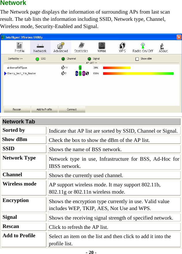  - 20 - Network  The Network page displays the information of surrounding APs from last scan result. The tab lists the information including SSID, Network type, Channel, Wireless mode, Security-Enabled and Signal.  Network Tab Sorted by Indicate that AP list are sorted by SSID, Channel or Signal. Show dBm  Check the box to show the dBm of the AP list. SSID  Shows the name of BSS network. Network Type Network type in use, Infrastructure for BSS, Ad-Hoc for IBSS network. Channel  Shows the currently used channel. Wireless mode  AP support wireless mode. It may support 802.11b, 802.11g or 802.11n wireless mode. Encryption  Shows the encryption type currently in use. Valid value includes WEP, TKIP, AES, Not Use and WPS. Signal  Shows the receiving signal strength of specified network. Rescan  Click to refresh the AP list. Add to Profile  Select an item on the list and then click to add it into the profile list. 