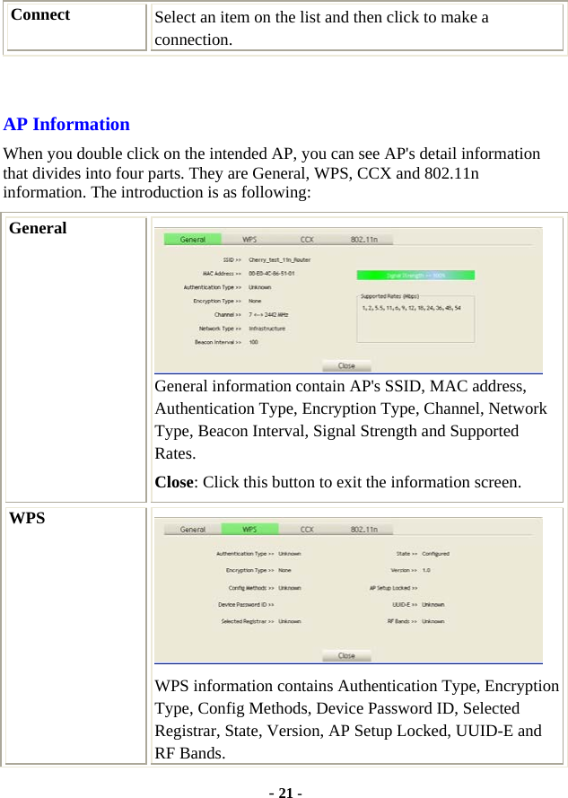  - 21 - Connect  Select an item on the list and then click to make a connection.  AP Information When you double click on the intended AP, you can see AP&apos;s detail information that divides into four parts. They are General, WPS, CCX and 802.11n information. The introduction is as following: General  General information contain AP&apos;s SSID, MAC address, Authentication Type, Encryption Type, Channel, Network Type, Beacon Interval, Signal Strength and Supported Rates. Close: Click this button to exit the information screen. WPS  WPS information contains Authentication Type, Encryption Type, Config Methods, Device Password ID, Selected Registrar, State, Version, AP Setup Locked, UUID-E and RF Bands. 