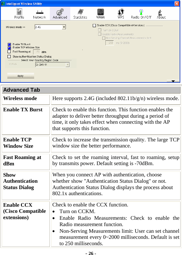  - 26 -  Advanced Tab Wireless mode  Here supports 2.4G (included 802.11b/g/n) wireless mode. Enable TX Burst  Check to enable this function. This function enables the adapter to deliver better throughput during a period of time, it only takes effect when connecting with the AP that supports this function. Enable TCP Window Size  Check to increase the transmission quality. The large TCP window size the better performance. Fast Roaming at dBm  Check to set the roaming interval, fast to roaming, setup by transmits power. Default setting is -70dBm. Show Authentication Status Dialog When you connect AP with authentication, choose whether show &quot;Authentication Status Dialog&quot; or not. Authentication Status Dialog displays the process about 802.1x authentications. Enable CCX   (Cisco Compatible extensions) Check to enable the CCX function.     • Turn on CCKM. • Enable Radio Measurements: Check to enable the Radio measurement function. • Non-Serving Measurements limit: User can set channel measurement every 0~2000 milliseconds. Default is set to 250 milliseconds. 