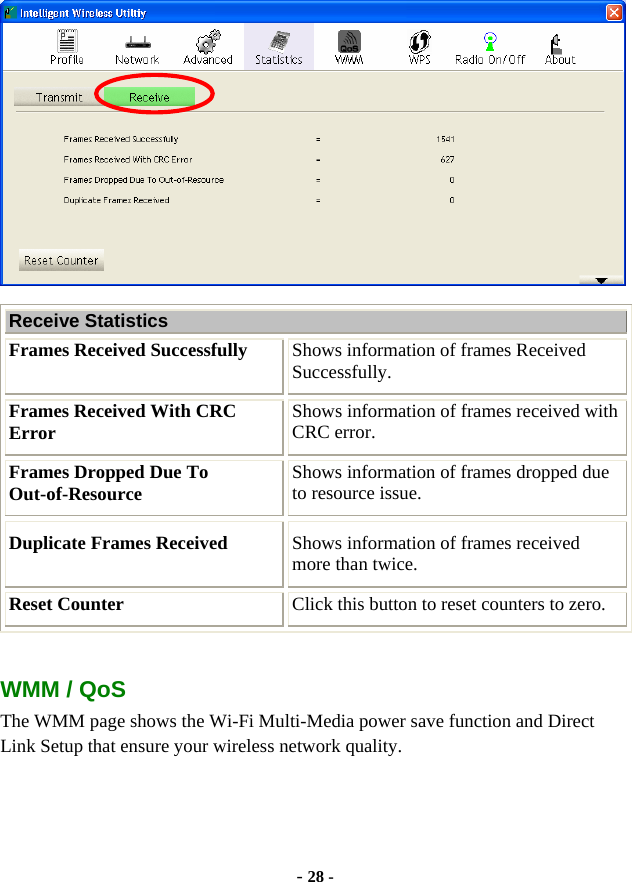  - 28 -  Receive Statistics Frames Received Successfully  Shows information of frames Received Successfully. Frames Received With CRC Error  Shows information of frames received with CRC error. Frames Dropped Due To Out-of-Resource  Shows information of frames dropped due to resource issue. Duplicate Frames Received  Shows information of frames received more than twice. Reset Counter  Click this button to reset counters to zero.  WMM / QoS The WMM page shows the Wi-Fi Multi-Media power save function and Direct Link Setup that ensure your wireless network quality. 