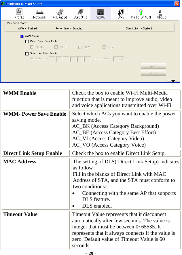  - 29 -  WMM Enable  Check the box to enable Wi-Fi Multi-Media function that is meant to improve audio, video and voice applications transmitted over Wi-Fi. WMM- Power Save Enable Select which ACs you want to enable the power saving mode. AC_BK (Access Category Background) AC_BE (Access Category Best Effort) AC_VI (Access Category Video) AC_VO (Access Category Voice) Direct Link Setup Enable  Check the box to enable Direct Link Setup. MAC Address  The setting of DLS( Direct Link Setup) indicates as follow : Fill in the blanks of Direct Link with MAC Address of STA, and the STA must conform to two conditions: • Connecting with the same AP that supports DLS feature. • DLS enabled. Timeout Value  Timeout Value represents that it disconnect automatically after few seconds. The value is integer that must be between 0~65535. It represents that it always connects if the value is zero. Default value of Timeout Value is 60 seconds. 
