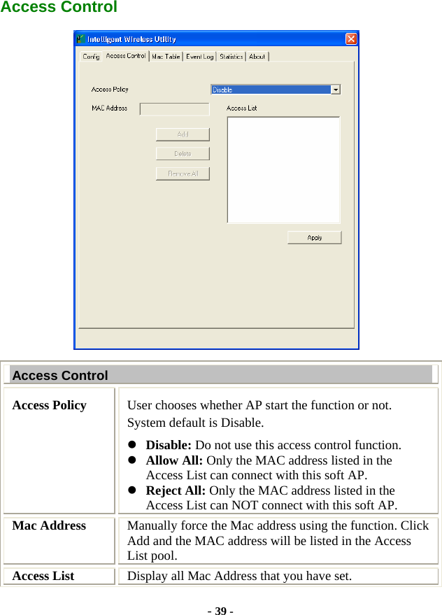  - 39 - Access Control  Access Control Access Policy  User chooses whether AP start the function or not. System default is Disable. z Disable: Do not use this access control function. z Allow All: Only the MAC address listed in the Access List can connect with this soft AP. z Reject All: Only the MAC address listed in the Access List can NOT connect with this soft AP. Mac Address  Manually force the Mac address using the function. Click Add and the MAC address will be listed in the Access List pool. Access List  Display all Mac Address that you have set. 