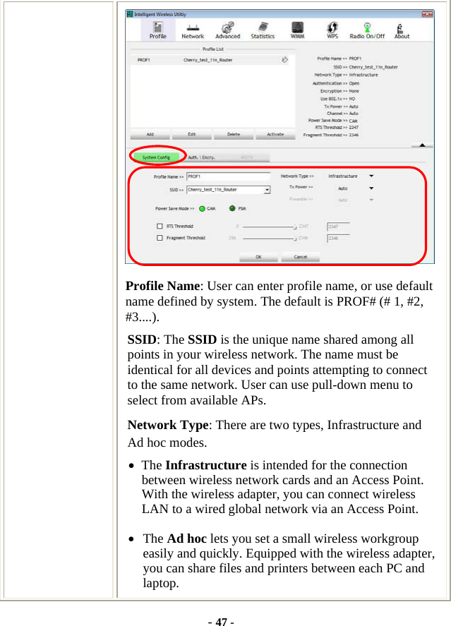  - 47 -  Profile Name: User can enter profile name, or use default name defined by system. The default is PROF# (# 1, #2, #3....). SSID: The SSID is the unique name shared among all points in your wireless network. The name must be identical for all devices and points attempting to connect to the same network. User can use pull-down menu to select from available APs. Network Type: There are two types, Infrastructure and Ad hoc modes.   • The Infrastructure is intended for the connection between wireless network cards and an Access Point. With the wireless adapter, you can connect wireless LAN to a wired global network via an Access Point. • The Ad hoc lets you set a small wireless workgroup easily and quickly. Equipped with the wireless adapter, you can share files and printers between each PC and laptop. 