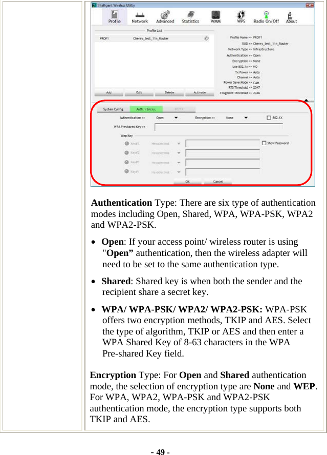  - 49 -  Authentication Type: There are six type of authentication modes including Open, Shared, WPA, WPA-PSK, WPA2 and WPA2-PSK. • Open: If your access point/ wireless router is using &quot;Open” authentication, then the wireless adapter will need to be set to the same authentication type. • Shared: Shared key is when both the sender and the recipient share a secret key. • WPA/ WPA-PSK/ WPA2/ WPA2-PSK: WPA-PSK offers two encryption methods, TKIP and AES. Select the type of algorithm, TKIP or AES and then enter a WPA Shared Key of 8-63 characters in the WPA Pre-shared Key field. Encryption Type: For Open and Shared authentication mode, the selection of encryption type are None and WEP. For WPA, WPA2, WPA-PSK and WPA2-PSK authentication mode, the encryption type supports both TKIP and AES. 