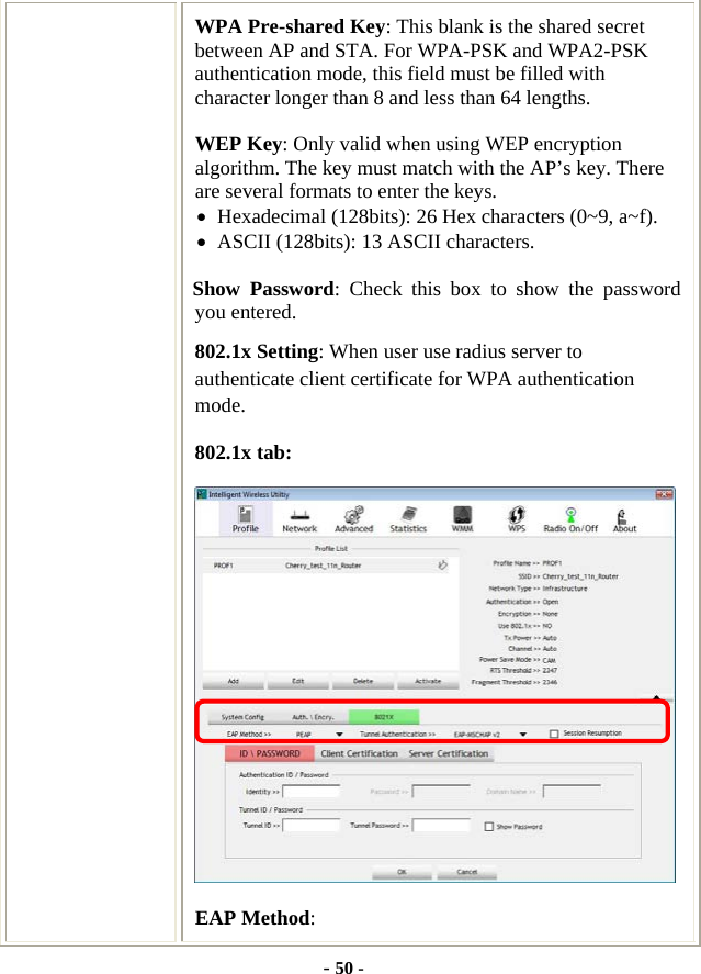  - 50 - WPA Pre-shared Key: This blank is the shared secret between AP and STA. For WPA-PSK and WPA2-PSK authentication mode, this field must be filled with character longer than 8 and less than 64 lengths. WEP Key: Only valid when using WEP encryption algorithm. The key must match with the AP’s key. There are several formats to enter the keys. • Hexadecimal (128bits): 26 Hex characters (0~9, a~f). • ASCII (128bits): 13 ASCII characters. Show Password: Check this box to show the password you entered. 802.1x Setting: When user use radius server to authenticate client certificate for WPA authentication mode. 802.1x tab:  EAP Method: 