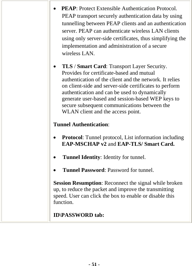  - 51 - • PEAP: Protect Extensible Authentication Protocol. PEAP transport securely authentication data by using tunnelling between PEAP clients and an authentication server. PEAP can authenticate wireless LAN clients using only server-side certificates, thus simplifying the implementation and administration of a secure wireless LAN. • TLS / Smart Card: Transport Layer Security. Provides for certificate-based and mutual authentication of the client and the network. It relies on client-side and server-side certificates to perform authentication and can be used to dynamically generate user-based and session-based WEP keys to secure subsequent communications between the WLAN client and the access point. Tunnel Authentication: • Protocol: Tunnel protocol, List information including EAP-MSCHAP v2 and EAP-TLS/ Smart Card. • Tunnel Identity: Identity for tunnel.   • Tunnel Password: Password for tunnel. Session Resumption: Reconnect the signal while broken up, to reduce the packet and improve the transmitting speed. User can click the box to enable or disable this function. ID\PASSWORD tab: 