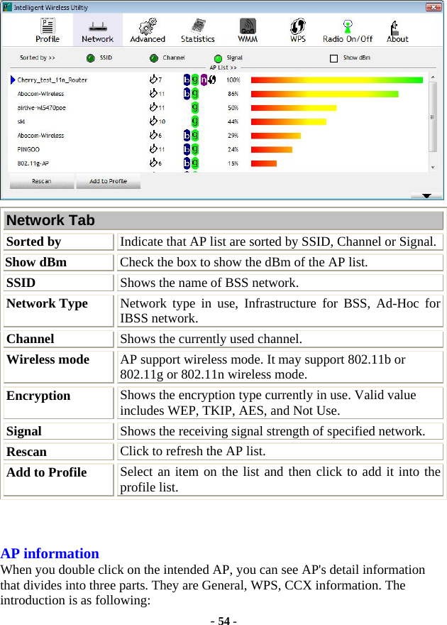  - 54 -  Network Tab Sorted by Indicate that AP list are sorted by SSID, Channel or Signal. Show dBm  Check the box to show the dBm of the AP list. SSID  Shows the name of BSS network. Network Type Network type in use, Infrastructure for BSS, Ad-Hoc for IBSS network. Channel  Shows the currently used channel. Wireless mode  AP support wireless mode. It may support 802.11b or 802.11g or 802.11n wireless mode. Encryption  Shows the encryption type currently in use. Valid value includes WEP, TKIP, AES, and Not Use. Signal  Shows the receiving signal strength of specified network. Rescan  Click to refresh the AP list. Add to Profile  Select an item on the list and then click to add it into the profile list.  AP information When you double click on the intended AP, you can see AP&apos;s detail information that divides into three parts. They are General, WPS, CCX information. The introduction is as following: 