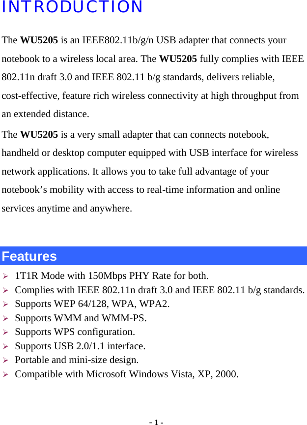  - 1 - INTRODUCTION The WU5205 is an IEEE802.11b/g/n USB adapter that connects your notebook to a wireless local area. The WU5205 fully complies with IEEE 802.11n draft 3.0 and IEEE 802.11 b/g standards, delivers reliable, cost-effective, feature rich wireless connectivity at high throughput from an extended distance.   The WU5205 is a very small adapter that can connects notebook, handheld or desktop computer equipped with USB interface for wireless network applications. It allows you to take full advantage of your notebook’s mobility with access to real-time information and online services anytime and anywhere.    Features ¾ 1T1R Mode with 150Mbps PHY Rate for both. ¾ Complies with IEEE 802.11n draft 3.0 and IEEE 802.11 b/g standards. ¾ Supports WEP 64/128, WPA, WPA2. ¾ Supports WMM and WMM-PS. ¾ Supports WPS configuration. ¾ Supports USB 2.0/1.1 interface. ¾ Portable and mini-size design. ¾ Compatible with Microsoft Windows Vista, XP, 2000.   