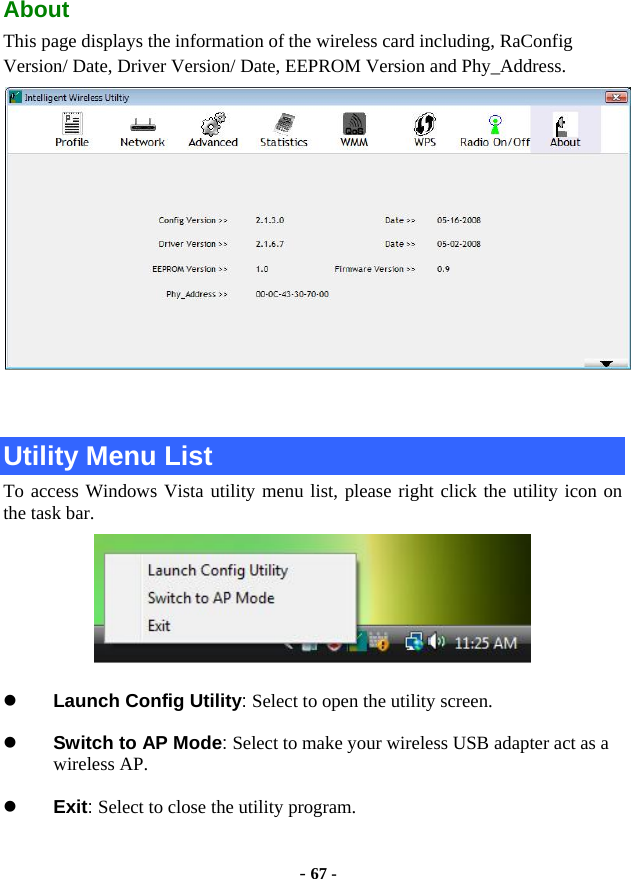 - 67 - About This page displays the information of the wireless card including, RaConfig Version/ Date, Driver Version/ Date, EEPROM Version and Phy_Address.   Utility Menu List To access Windows Vista utility menu list, please right click the utility icon on the task bar.  z Launch Config Utility: Select to open the utility screen. z Switch to AP Mode: Select to make your wireless USB adapter act as a wireless AP. z Exit: Select to close the utility program. 