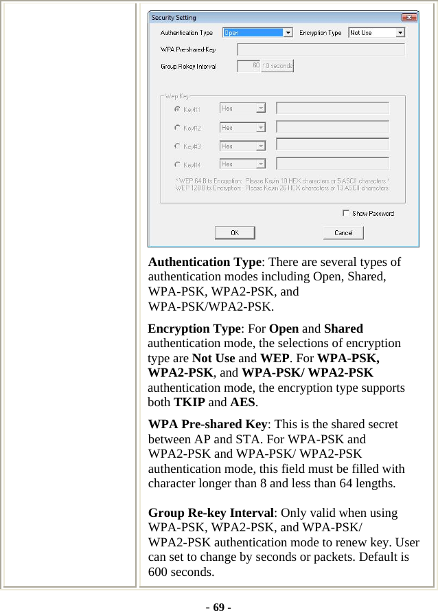  - 69 -  Authentication Type: There are several types of authentication modes including Open, Shared, WPA-PSK, WPA2-PSK, and WPA-PSK/WPA2-PSK. Encryption Type: For Open and Shared authentication mode, the selections of encryption type are Not Use and WEP. For WPA-PSK, WPA2-PSK, and WPA-PSK/ WPA2-PSK authentication mode, the encryption type supports both TKIP and AES. WPA Pre-shared Key: This is the shared secret between AP and STA. For WPA-PSK and WPA2-PSK and WPA-PSK/ WPA2-PSK authentication mode, this field must be filled with character longer than 8 and less than 64 lengths. Group Re-key Interval: Only valid when using WPA-PSK, WPA2-PSK, and WPA-PSK/ WPA2-PSK authentication mode to renew key. User can set to change by seconds or packets. Default is 600 seconds. 