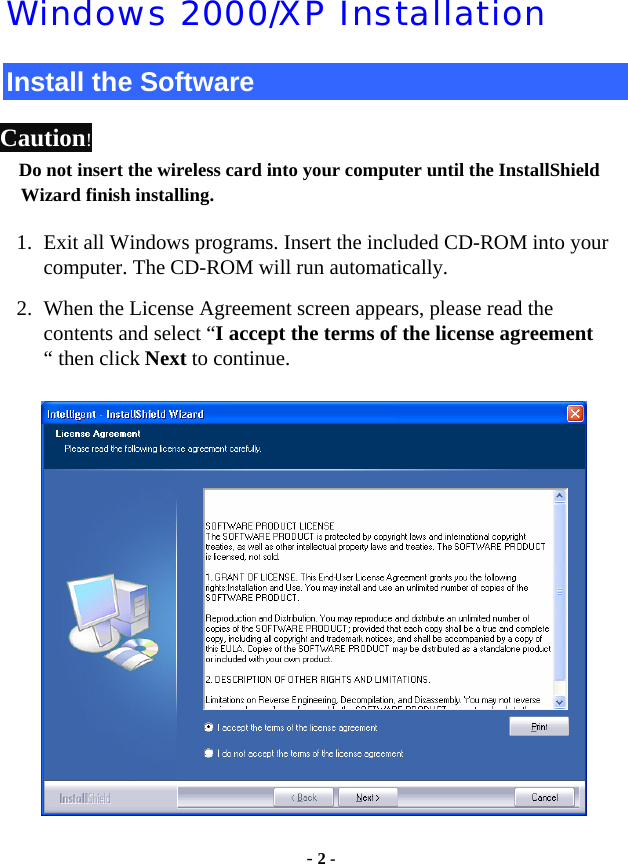  - 2 - Windows 2000/XP Installation Install the Software Caution!  Do not insert the wireless card into your computer until the InstallShield Wizard finish installing. 1. Exit all Windows programs. Insert the included CD-ROM into your computer. The CD-ROM will run automatically. 2. When the License Agreement screen appears, please read the contents and select “I accept the terms of the license agreement “ then click Next to continue.  