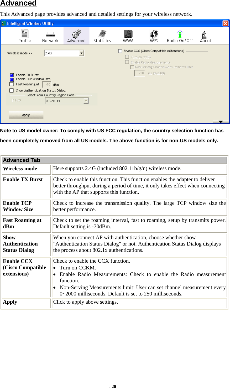    Advanced This Advanced page provides advanced and detailed settings for your wireless network.  Note to US model owner: To comply with US FCC regulation, the country selection function has been completely removed from all US models. The above function is for non-US models only.  Advanced Tab Wireless mode  Here supports 2.4G (included 802.11b/g/n) wireless mode. Enable TX Burst  Check to enable this function. This function enables the adapter to deliver better throughput during a period of time, it only takes effect when connecting with the AP that supports this function. Enable TCP Window Size  Check to increase the transmission quality. The large TCP window size the better performance. Fast Roaming at dBm  Check to set the roaming interval, fast to roaming, setup by transmits power. Default setting is -70dBm. Show Authentication Status Dialog When you connect AP with authentication, choose whether show &quot;Authentication Status Dialog&quot; or not. Authentication Status Dialog displays the process about 802.1x authentications. Enable CCX   (Cisco Compatible extensions) Check to enable the CCX function.     • Turn on CCKM. • Enable Radio Measurements: Check to enable the Radio measurement function. • Non-Serving Measurements limit: User can set channel measurement every 0~2000 milliseconds. Default is set to 250 milliseconds. Apply  Click to apply above settings.    - 20 - 