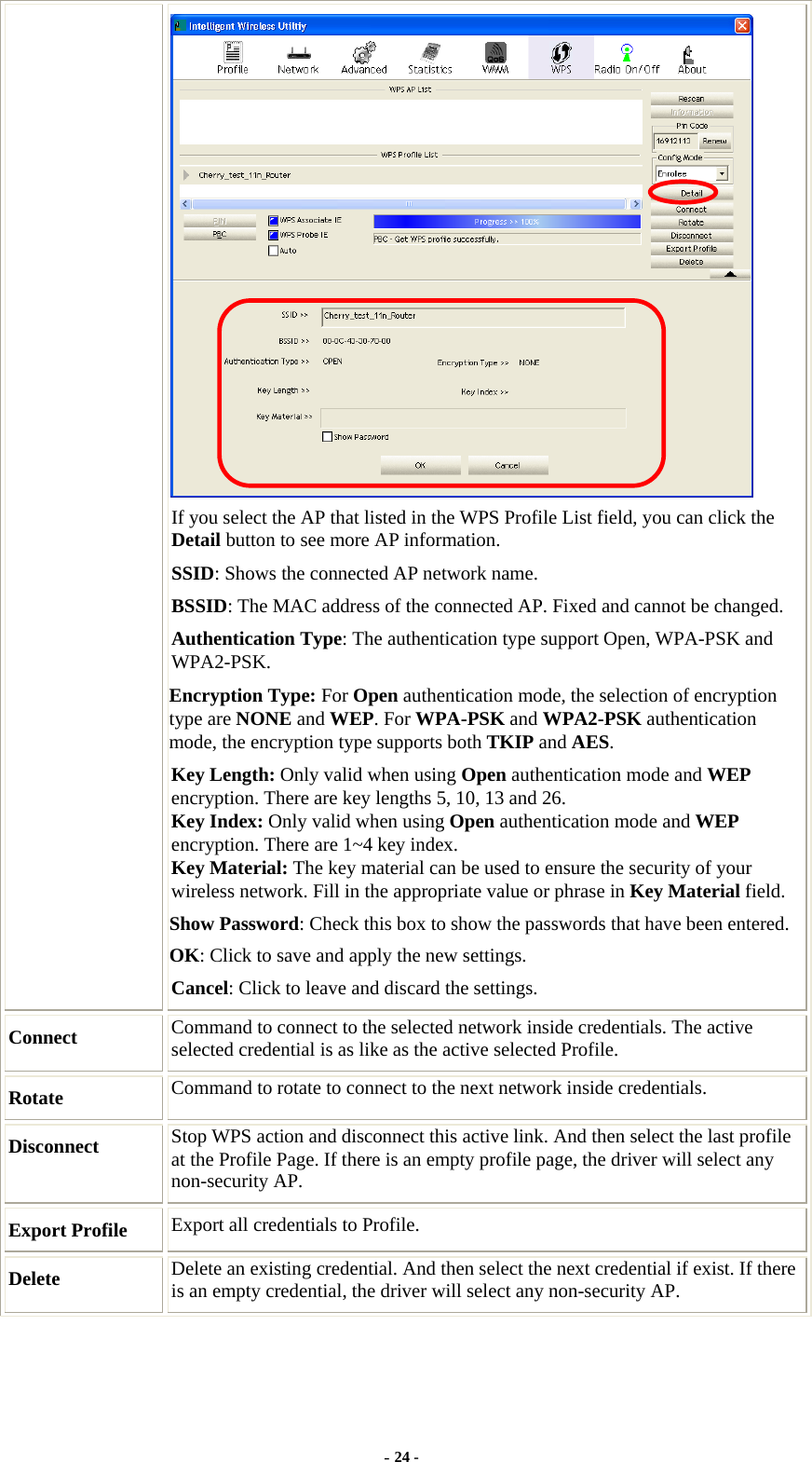   If you select the AP that listed in the WPS Profile List field, you can click the Detail button to see more AP information. SSID: Shows the connected AP network name. BSSID: The MAC address of the connected AP. Fixed and cannot be changed. Authentication Type: The authentication type support Open, WPA-PSK and WPA2-PSK.  Encryption Type: For Open authentication mode, the selection of encryption type are NONE and WEP. For WPA-PSK and WPA2-PSK authentication mode, the encryption type supports both TKIP and AES. Key Length: Only valid when using Open authentication mode and WEP encryption. There are key lengths 5, 10, 13 and 26. Key Index: Only valid when using Open authentication mode and WEP encryption. There are 1~4 key index. Key Material: The key material can be used to ensure the security of your wireless network. Fill in the appropriate value or phrase in Key Material field. Show Password: Check this box to show the passwords that have been entered. OK: Click to save and apply the new settings. Cancel: Click to leave and discard the settings. Connect  Command to connect to the selected network inside credentials. The active selected credential is as like as the active selected Profile. Rotate  Command to rotate to connect to the next network inside credentials. Disconnect  Stop WPS action and disconnect this active link. And then select the last profile at the Profile Page. If there is an empty profile page, the driver will select any non-security AP. Export Profile  Export all credentials to Profile. Delete  Delete an existing credential. And then select the next credential if exist. If there is an empty credential, the driver will select any non-security AP. - 24 - 