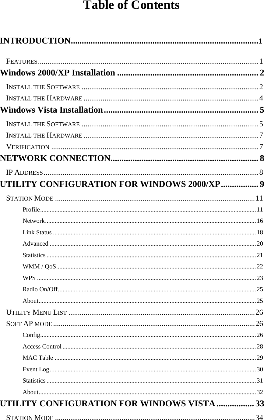  Table of Contents  INTRODUCTION.....................................................................................1 FEATURES....................................................................................................................1 Windows 2000/XP Installation ................................................................2 INSTALL THE SOFTWARE .............................................................................................2 INSTALL THE HARDWARE ............................................................................................4 Windows Vista Installation...................................................................... 5 INSTALL THE SOFTWARE .............................................................................................5 INSTALL THE HARDWARE ............................................................................................7 VERIFICATION .............................................................................................................7 NETWORK CONNECTION...................................................................8 IP ADDRESS.................................................................................................................8 UTILITY CONFIGURATION FOR WINDOWS 2000/XP.................9 STATION MODE .........................................................................................................11 Profile.......................................................................................................................................11 Network....................................................................................................................................16 Link Status ...............................................................................................................................18 Advanced .................................................................................................................................20 Statistics ...................................................................................................................................21 WMM / QoS.............................................................................................................................22 WPS .........................................................................................................................................23 Radio On/Off............................................................................................................................25 About........................................................................................................................................25 UTILITY MENU LIST ..................................................................................................26 SOFT AP MODE ..........................................................................................................26 Config.......................................................................................................................................26 Access Control.........................................................................................................................28 MAC Table ..............................................................................................................................29 Event Log.................................................................................................................................30 Statistics ...................................................................................................................................31 About........................................................................................................................................32 UTILITY CONFIGURATION FOR WINDOWS VISTA.................33 STATION MODE .........................................................................................................34 