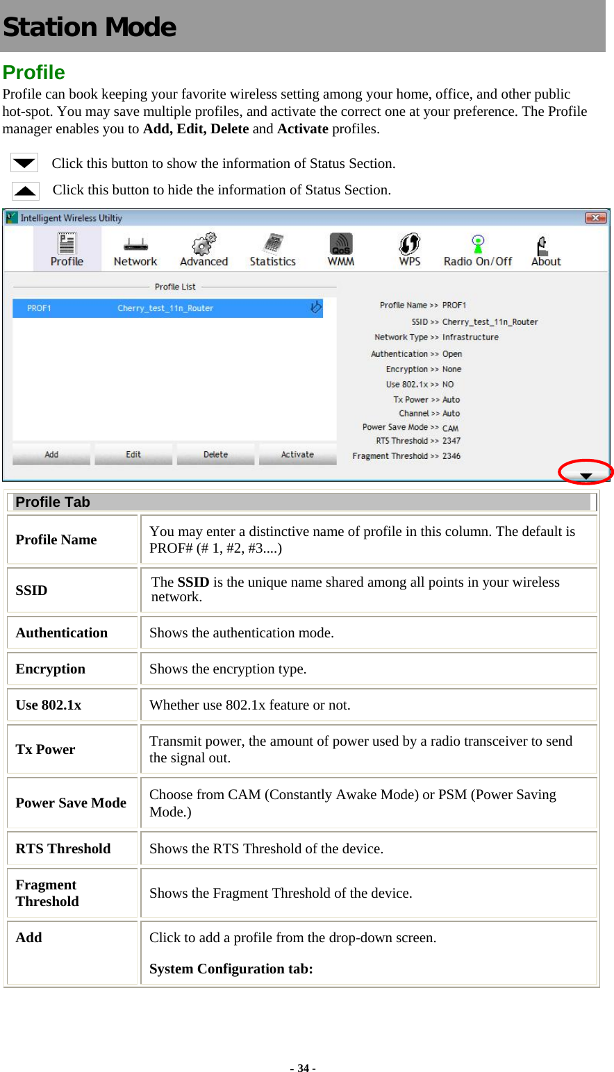   Station Mode Profile Profile can book keeping your favorite wireless setting among your home, office, and other public hot-spot. You may save multiple profiles, and activate the correct one at your preference. The Profile manager enables you to Add, Edit, Delete and Activate profiles. Click this button to show the information of Status Section. Click this button to hide the information of Status Section.  Profile Tab Profile Name  You may enter a distinctive name of profile in this column. The default is PROF# (# 1, #2, #3....) SSID  The SSID is the unique name shared among all points in your wireless network. Authentication  Shows the authentication mode. Encryption  Shows the encryption type. Use 802.1x    Whether use 802.1x feature or not. Tx Power    Transmit power, the amount of power used by a radio transceiver to send the signal out. Power Save Mode Choose from CAM (Constantly Awake Mode) or PSM (Power Saving Mode.) RTS Threshold  Shows the RTS Threshold of the device. Fragment Threshold  Shows the Fragment Threshold of the device. Add  Click to add a profile from the drop-down screen. System Configuration tab: - 34 - 