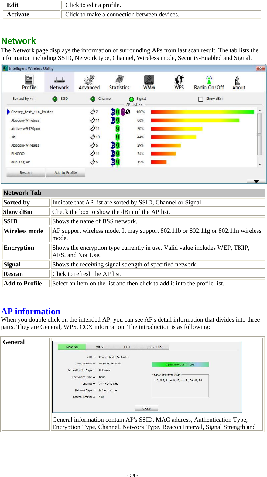  Edit  Click to edit a profile. Activate  Click to make a connection between devices.  Network  The Network page displays the information of surrounding APs from last scan result. The tab lists the information including SSID, Network type, Channel, Wireless mode, Security-Enabled and Signal.  Network Tab Sorted by Indicate that AP list are sorted by SSID, Channel or Signal. Show dBm  Check the box to show the dBm of the AP list. SSID  Shows the name of BSS network. Wireless mode  AP support wireless mode. It may support 802.11b or 802.11g or 802.11n wireless mode. Encryption  Shows the encryption type currently in use. Valid value includes WEP, TKIP, AES, and Not Use. Signal  Shows the receiving signal strength of specified network. Rescan  Click to refresh the AP list. Add to Profile  Select an item on the list and then click to add it into the profile list.  AP information When you double click on the intended AP, you can see AP&apos;s detail information that divides into three parts. They are General, WPS, CCX information. The introduction is as following: General  General information contain AP&apos;s SSID, MAC address, Authentication Type, Encryption Type, Channel, Network Type, Beacon Interval, Signal Strength and - 39 - 