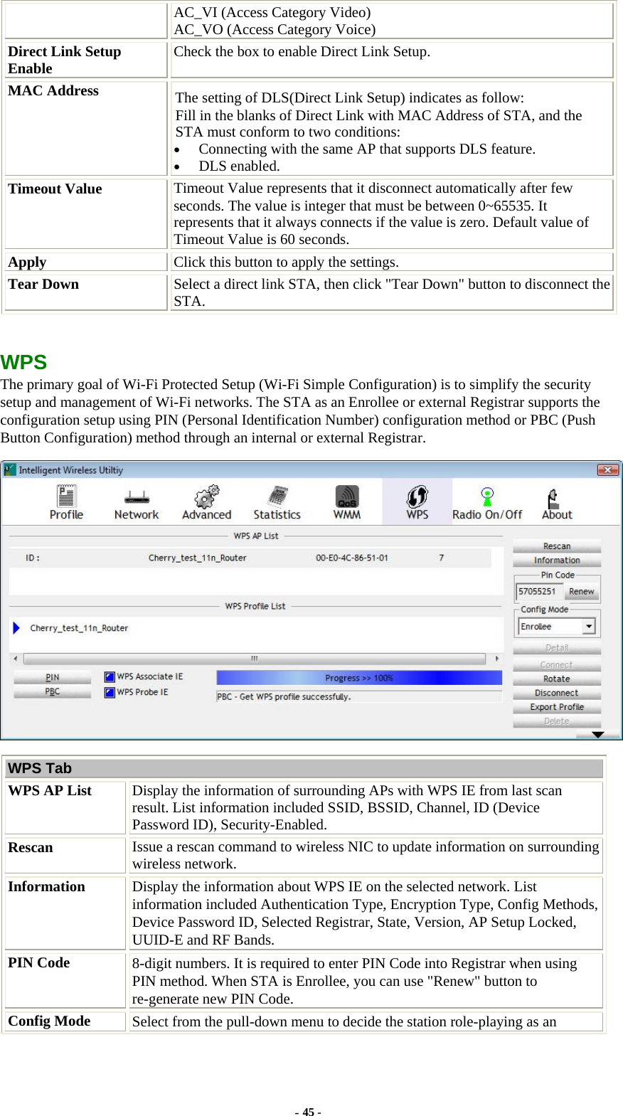 AC_VI (Access Category Video) AC_VO (Access Category Voice) Direct Link Setup Enable  Check the box to enable Direct Link Setup. MAC Address  The setting of DLS(Direct Link Setup) indicates as follow:   Fill in the blanks of Direct Link with MAC Address of STA, and the STA must conform to two conditions: • Connecting with the same AP that supports DLS feature. • DLS enabled. Timeout Value  Timeout Value represents that it disconnect automatically after few seconds. The value is integer that must be between 0~65535. It represents that it always connects if the value is zero. Default value of Timeout Value is 60 seconds. Apply  Click this button to apply the settings. Tear Down  Select a direct link STA, then click &quot;Tear Down&quot; button to disconnect the STA.  WPS The primary goal of Wi-Fi Protected Setup (Wi-Fi Simple Configuration) is to simplify the security setup and management of Wi-Fi networks. The STA as an Enrollee or external Registrar supports the configuration setup using PIN (Personal Identification Number) configuration method or PBC (Push Button Configuration) method through an internal or external Registrar.  WPS Tab WPS AP List  Display the information of surrounding APs with WPS IE from last scan result. List information included SSID, BSSID, Channel, ID (Device Password ID), Security-Enabled. Rescan  Issue a rescan command to wireless NIC to update information on surrounding wireless network. Information  Display the information about WPS IE on the selected network. List information included Authentication Type, Encryption Type, Config Methods, Device Password ID, Selected Registrar, State, Version, AP Setup Locked, UUID-E and RF Bands. PIN Code  8-digit numbers. It is required to enter PIN Code into Registrar when using PIN method. When STA is Enrollee, you can use &quot;Renew&quot; button to re-generate new PIN Code. Config Mode  Select from the pull-down menu to decide the station role-playing as an - 45 - 