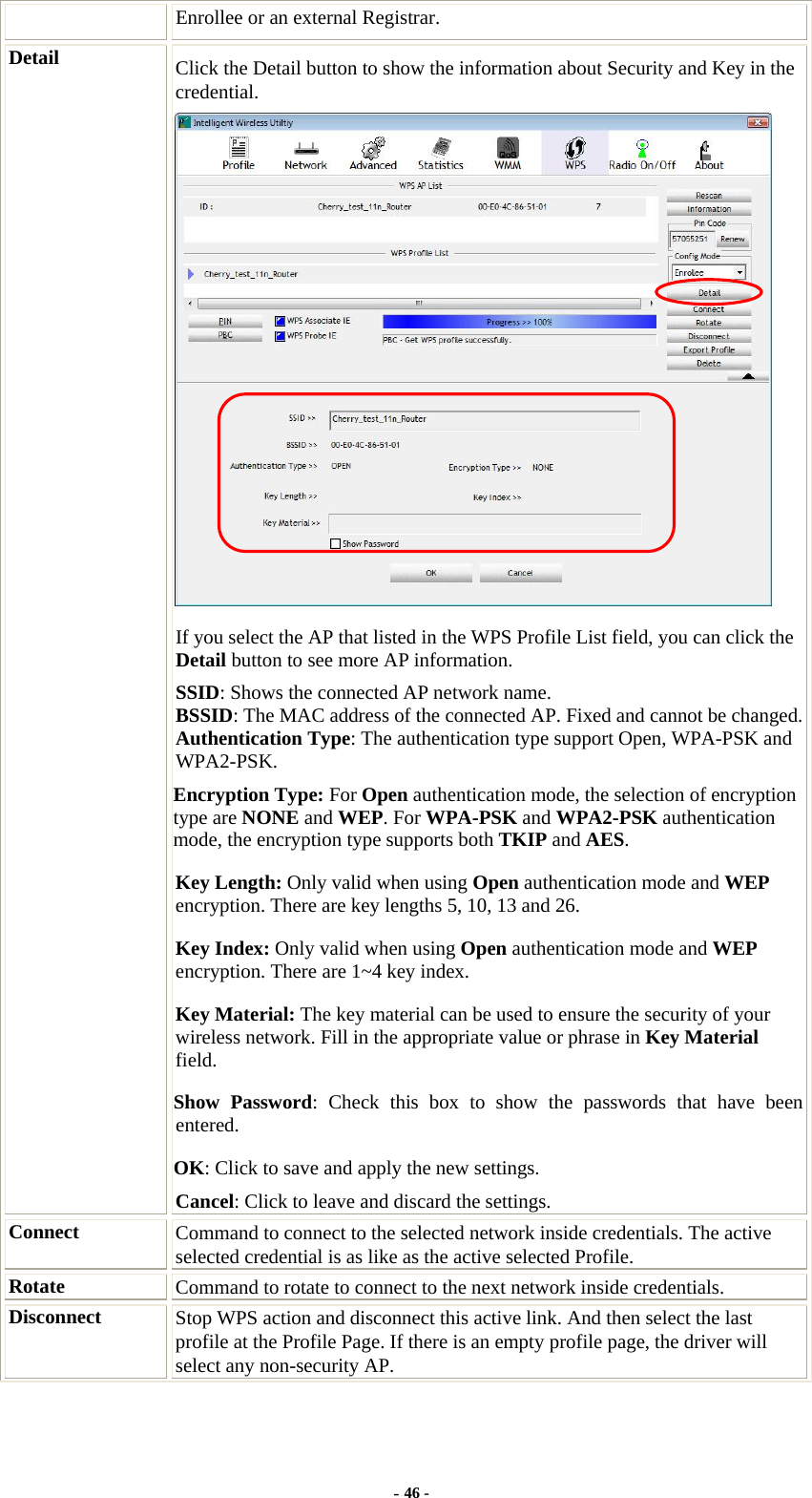  Enrollee or an external Registrar. Detail  Click the Detail button to show the information about Security and Key in the credential.  If you select the AP that listed in the WPS Profile List field, you can click the Detail button to see more AP information. SSID: Shows the connected AP network name. BSSID: The MAC address of the connected AP. Fixed and cannot be changed.Authentication Type: The authentication type support Open, WPA-PSK and WPA2-PSK.  Encryption Type: For Open authentication mode, the selection of encryption type are NONE and WEP. For WPA-PSK and WPA2-PSK authentication mode, the encryption type supports both TKIP and AES. Key Length: Only valid when using Open authentication mode and WEP encryption. There are key lengths 5, 10, 13 and 26. Key Index: Only valid when using Open authentication mode and WEP encryption. There are 1~4 key index.   Key Material: The key material can be used to ensure the security of your wireless network. Fill in the appropriate value or phrase in Key Material field.  Show Password: Check this box to show the passwords that have been entered. OK: Click to save and apply the new settings. Cancel: Click to leave and discard the settings. Connect  Command to connect to the selected network inside credentials. The active selected credential is as like as the active selected Profile. Rotate  Command to rotate to connect to the next network inside credentials. Disconnect  Stop WPS action and disconnect this active link. And then select the last profile at the Profile Page. If there is an empty profile page, the driver will select any non-security AP. - 46 - 