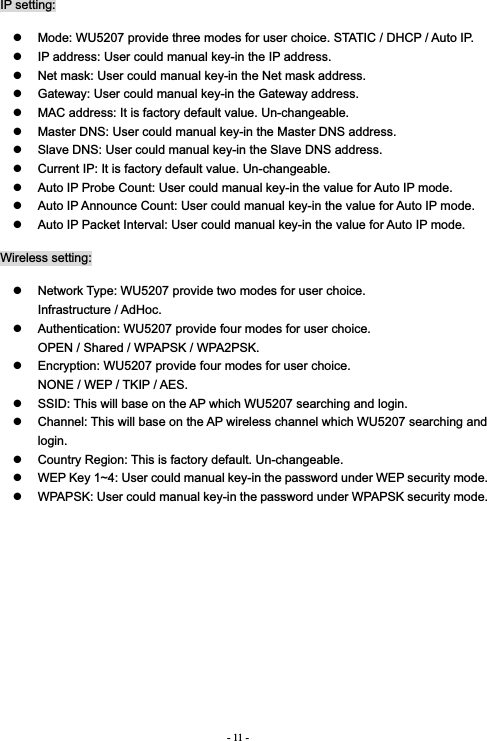 - 11 -IP setting: z  Mode: WU5207 provide three modes for user choice. STATIC / DHCP / Auto IP. z  IP address: User could manual key-in the IP address. z  Net mask: User could manual key-in the Net mask address. z  Gateway: User could manual key-in the Gateway address. z  MAC address: It is factory default value. Un-changeable. z  Master DNS: User could manual key-in the Master DNS address. z  Slave DNS: User could manual key-in the Slave DNS address. z  Current IP: It is factory default value. Un-changeable. z  Auto IP Probe Count: User could manual key-in the value for Auto IP mode. z  Auto IP Announce Count: User could manual key-in the value for Auto IP mode. z  Auto IP Packet Interval: User could manual key-in the value for Auto IP mode. Wireless setting: z  Network Type: WU5207 provide two modes for user choice.                Infrastructure / AdHoc. z  Authentication: WU5207 provide four modes for user choice.                 OPEN / Shared / WPAPSK / WPA2PSK. z  Encryption: WU5207 provide four modes for user choice.                  NONE / WEP / TKIP / AES. z  SSID: This will base on the AP which WU5207 searching and login. z  Channel: This will base on the AP wireless channel which WU5207 searching and login.z  Country Region: This is factory default. Un-changeable. z  WEP Key 1~4: User could manual key-in the password under WEP security mode. z  WPAPSK: User could manual key-in the password under WPAPSK security mode. 