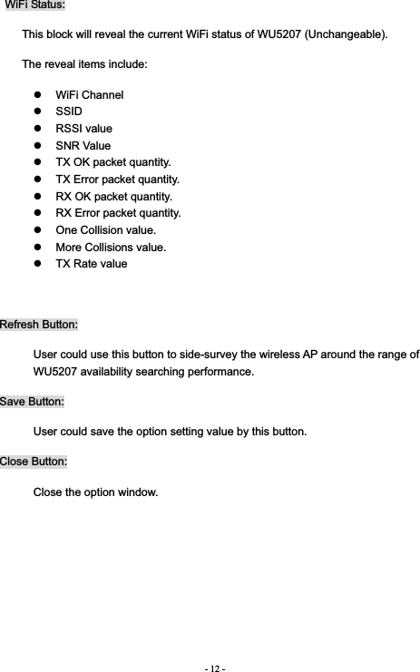 - 12 - WiFi Status: This block will reveal the current WiFi status of WU5207 (Unchangeable).   The reveal items include: z WiFi Channel z SSID z RSSI value z SNR Value z  TX OK packet quantity. z  TX Error packet quantity. z  RX OK packet quantity. z  RX Error packet quantity. z  One Collision value. z  More Collisions value. z  TX Rate value Refresh Button: User could use this button to side-survey the wireless AP around the range of WU5207 availability searching performance.   Save Button: User could save the option setting value by this button. Close Button: Close the option window. 