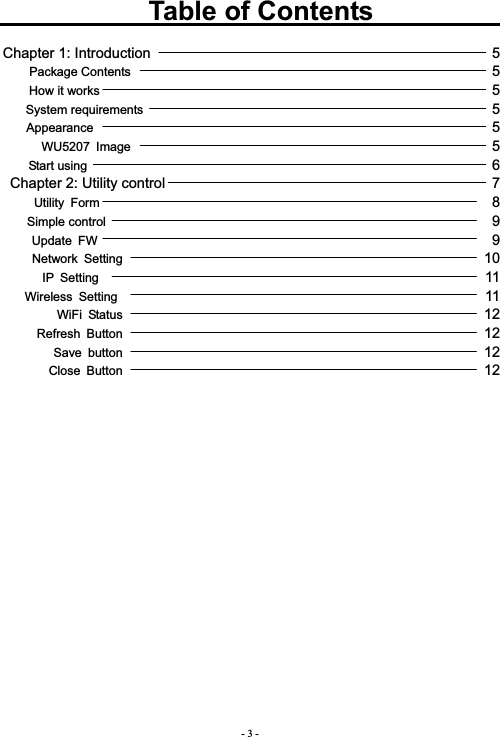 - 3 -           Table of Contents             Chapter 1: Introduction                                               5 Package Contents                                                          5How it works                                                               5System requirements                                                        5Appearance                                                                5WU5207 Image                                                          5Start using                                                                 6Chapter 2: Utility control                                             7  Utility Form                                                               8Simple control                                                              9Update FW                                                               9 Network Setting                                                          10IP Setting                                                              11 Wireless Setting                                                           11WiFi Status                                                          12Refresh Button                                                          12Save button                                                          12Close Button                                                          12