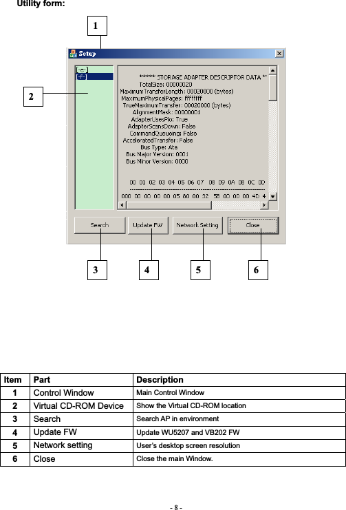 - 8 -Utility form: Item Part  Description 1Control Window  Main Control Window 2Virtual CD-ROM Device  Show the Virtual CD-ROM location 3Search Search AP in environment 4Update FW  Update WU5207 and VB202 FW 5Network setting  User’s desktop screen resolution 6Close Close the main Window. 123 4 5 6