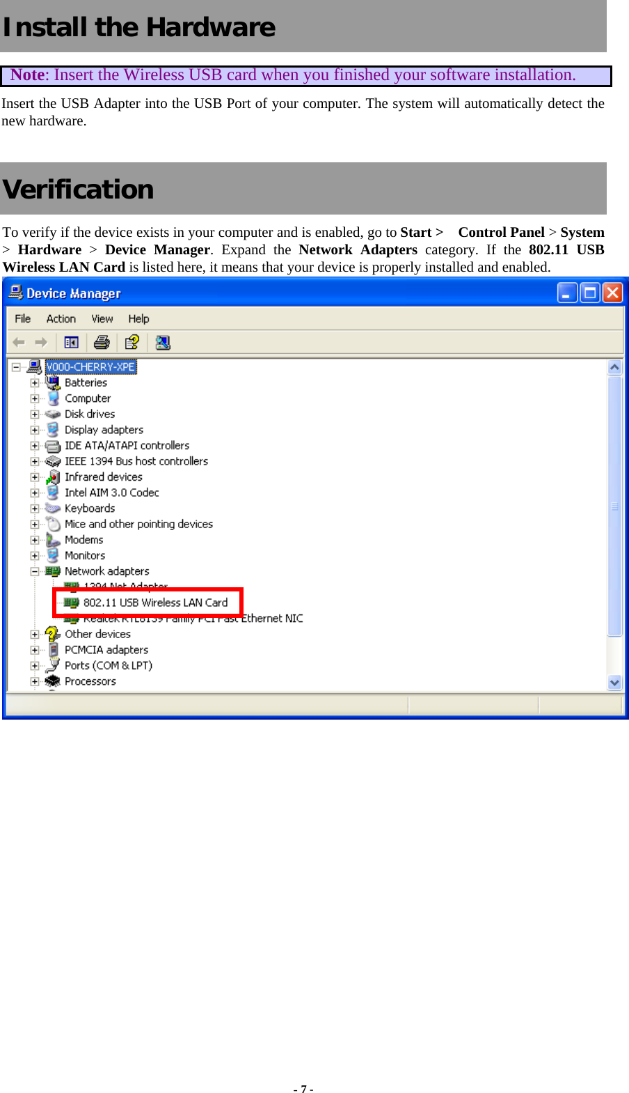  Install the Hardware Note: Insert the Wireless USB card when you finished your software installation. Insert the USB Adapter into the USB Port of your computer. The system will automatically detect the new hardware.  Verification To verify if the device exists in your computer and is enabled, go to Start &gt;  Control Panel &gt; System &gt;  Hardware &gt; Device Manager. Expand the Network Adapters category. If the 802.11 USB Wireless LAN Card is listed here, it means that your device is properly installed and enabled.  - 7 - 