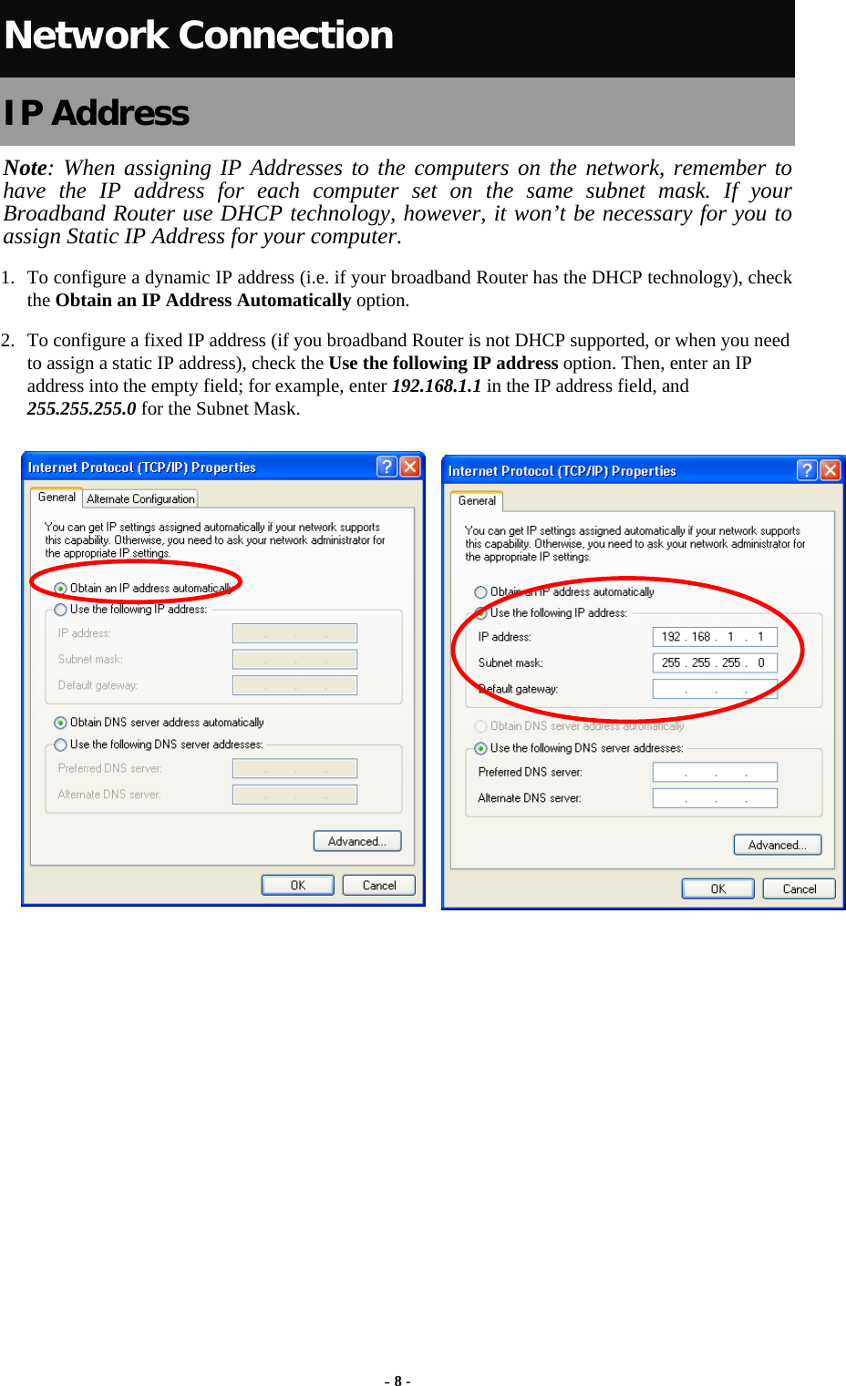   Network Connection IP Address Note: When assigning IP Addresses to the computers on the network, remember to have the IP address for each computer set on the same subnet mask. If your Broadband Router use DHCP technology, however, it won’t be necessary for you to assign Static IP Address for your computer. 1. To configure a dynamic IP address (i.e. if your broadband Router has the DHCP technology), check the Obtain an IP Address Automatically option. 2. To configure a fixed IP address (if you broadband Router is not DHCP supported, or when you need to assign a static IP address), check the Use the following IP address option. Then, enter an IP address into the empty field; for example, enter 192.168.1.1 in the IP address field, and 255.255.255.0 for the Subnet Mask. - 8 - 