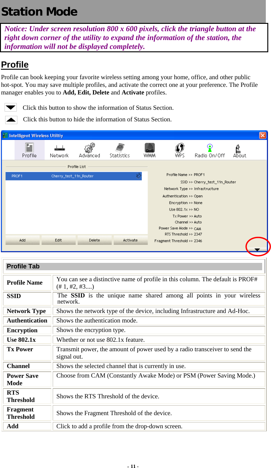   Station Mode Notice: Under screen resolution 800 x 600 pixels, click the triangle button at the right down corner of the utility to expand the information of the station, the information will not be displayed completely. Profile Profile can book keeping your favorite wireless setting among your home, office, and other public hot-spot. You may save multiple profiles, and activate the correct one at your preference. The Profile manager enables you to Add, Edit, Delete and Activate profiles. Click this button to show the information of Status Section. Click this button to hide the information of Status Section.  Profile Tab Profile Name  You can see a distinctive name of profile in this column. The default is PROF# (# 1, #2, #3....) SSID  The  SSID is the unique name shared among all points in your wireless network. Network Type  Shows the network type of the device, including Infrastructure and Ad-Hoc. Authentication  Shows the authentication mode. Encryption  Shows the encryption type. Use 802.1x    Whether or not use 802.1x feature. Tx Power    Transmit power, the amount of power used by a radio transceiver to send the signal out. Channel  Shows the selected channel that is currently in use. Power Save Mode  Choose from CAM (Constantly Awake Mode) or PSM (Power Saving Mode.) RTS Threshold  Shows the RTS Threshold of the device. Fragment Threshold  Shows the Fragment Threshold of the device. Add  Click to add a profile from the drop-down screen. - 11 - 