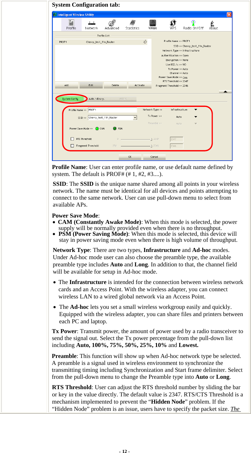  System Configuration tab:  Profile Name: User can enter profile name, or use default name defined by system. The default is PROF# (# 1, #2, #3....). SSID: The SSID is the unique name shared among all points in your wireless network. The name must be identical for all devices and points attempting to connect to the same network. User can use pull-down menu to select from available APs. Power Save Mode: • CAM (Constantly Awake Mode): When this mode is selected, the power supply will be normally provided even when there is no throughput. • PSM (Power Saving Mode): When this mode is selected, this device will stay in power saving mode even when there is high volume of throughput. Network Type: There are two types, Infrastructure and Ad-hoc modes. Under Ad-hoc mode user can also choose the preamble type, the available preamble type includes Auto and Long. In addition to that, the channel field will be available for setup in Ad-hoc mode. • The Infrastructure is intended for the connection between wireless network cards and an Access Point. With the wireless adapter, you can connect wireless LAN to a wired global network via an Access Point. • The Ad-hoc lets you set a small wireless workgroup easily and quickly. Equipped with the wireless adapter, you can share files and printers between each PC and laptop. Tx Power: Transmit power, the amount of power used by a radio transceiver to send the signal out. Select the Tx power percentage from the pull-down list including Auto, 100%, 75%, 50%, 25%, 10% and Lowest. Preamble: This function will show up when Ad-hoc network type be selected. A preamble is a signal used in wireless environment to synchronize the transmitting timing including Synchronization and Start frame delimiter. Select from the pull-down menu to change the Preamble type into Auto or Long. RTS Threshold: User can adjust the RTS threshold number by sliding the bar or key in the value directly. The default value is 2347. RTS/CTS Threshold is a mechanism implemented to prevent the “Hidden Node” problem. If the “Hidden Node” problem is an issue, users have to specify the packet size. The - 12 - 