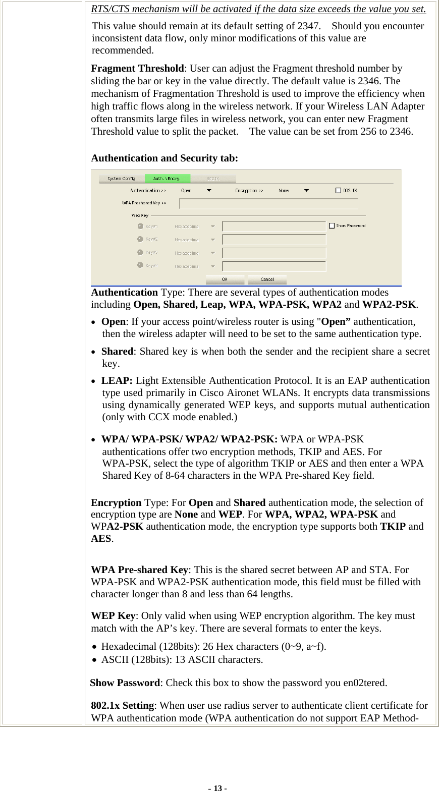  RTS/CTS mechanism will be activated if the data size exceeds the value you set. This value should remain at its default setting of 2347.    Should you encounter inconsistent data flow, only minor modifications of this value are recommended. Fragment Threshold: User can adjust the Fragment threshold number by sliding the bar or key in the value directly. The default value is 2346. The mechanism of Fragmentation Threshold is used to improve the efficiency when high traffic flows along in the wireless network. If your Wireless LAN Adapter often transmits large files in wireless network, you can enter new Fragment Threshold value to split the packet.    The value can be set from 256 to 2346.   Authentication and Security tab:  Authentication Type: There are several types of authentication modes including Open, Shared, Leap, WPA, WPA-PSK, WPA2 and WPA2-PSK. • Open: If your access point/wireless router is using &quot;Open” authentication, then the wireless adapter will need to be set to the same authentication type.   • Shared: Shared key is when both the sender and the recipient share a secret key.  • LEAP: Light Extensible Authentication Protocol. It is an EAP authentication type used primarily in Cisco Aironet WLANs. It encrypts data transmissions using dynamically generated WEP keys, and supports mutual authentication (only with CCX mode enabled.) • WPA/ WPA-PSK/ WPA2/ WPA2-PSK: WPA or WPA-PSK authentications offer two encryption methods, TKIP and AES. For WPA-PSK, select the type of algorithm TKIP or AES and then enter a WPA Shared Key of 8-64 characters in the WPA Pre-shared Key field. Encryption Type: For Open and Shared authentication mode, the selection of encryption type are None and WEP. For WPA, WPA2, WPA-PSK and WPA2-PSK authentication mode, the encryption type supports both TKIP and AES. WPA Pre-shared Key: This is the shared secret between AP and STA. For WPA-PSK and WPA2-PSK authentication mode, this field must be filled with character longer than 8 and less than 64 lengths. WEP Key: Only valid when using WEP encryption algorithm. The key must match with the AP’s key. There are several formats to enter the keys. • Hexadecimal (128bits): 26 Hex characters (0~9, a~f). • ASCII (128bits): 13 ASCII characters.   Show Password: Check this box to show the password you en02tered. 802.1x Setting: When user use radius server to authenticate client certificate for WPA authentication mode (WPA authentication do not support EAP Method- - 13 - 