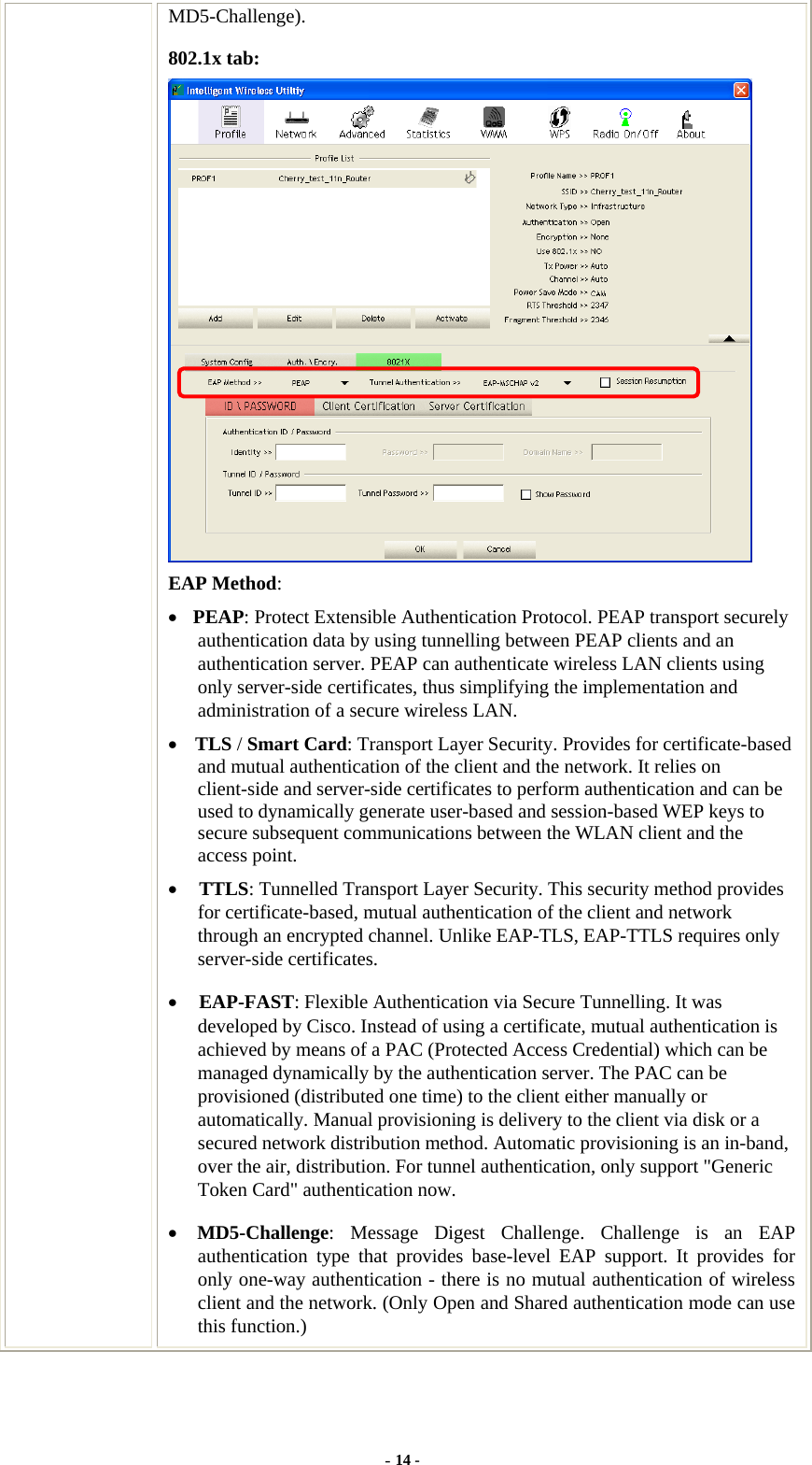  MD5-Challenge). 802.1x tab:  EAP Method: • PEAP: Protect Extensible Authentication Protocol. PEAP transport securely authentication data by using tunnelling between PEAP clients and an authentication server. PEAP can authenticate wireless LAN clients using only server-side certificates, thus simplifying the implementation and administration of a secure wireless LAN. • TLS / Smart Card: Transport Layer Security. Provides for certificate-based and mutual authentication of the client and the network. It relies on client-side and server-side certificates to perform authentication and can be used to dynamically generate user-based and session-based WEP keys to secure subsequent communications between the WLAN client and the access point. • TTLS: Tunnelled Transport Layer Security. This security method provides for certificate-based, mutual authentication of the client and network through an encrypted channel. Unlike EAP-TLS, EAP-TTLS requires only server-side certificates. • EAP-FAST: Flexible Authentication via Secure Tunnelling. It was developed by Cisco. Instead of using a certificate, mutual authentication is achieved by means of a PAC (Protected Access Credential) which can be managed dynamically by the authentication server. The PAC can be provisioned (distributed one time) to the client either manually or automatically. Manual provisioning is delivery to the client via disk or a secured network distribution method. Automatic provisioning is an in-band, over the air, distribution. For tunnel authentication, only support &quot;Generic Token Card&quot; authentication now. • MD5-Challenge: Message Digest Challenge. Challenge is an EAP authentication type that provides base-level EAP support. It provides for only one-way authentication - there is no mutual authentication of wireless client and the network. (Only Open and Shared authentication mode can use this function.) - 14 - 