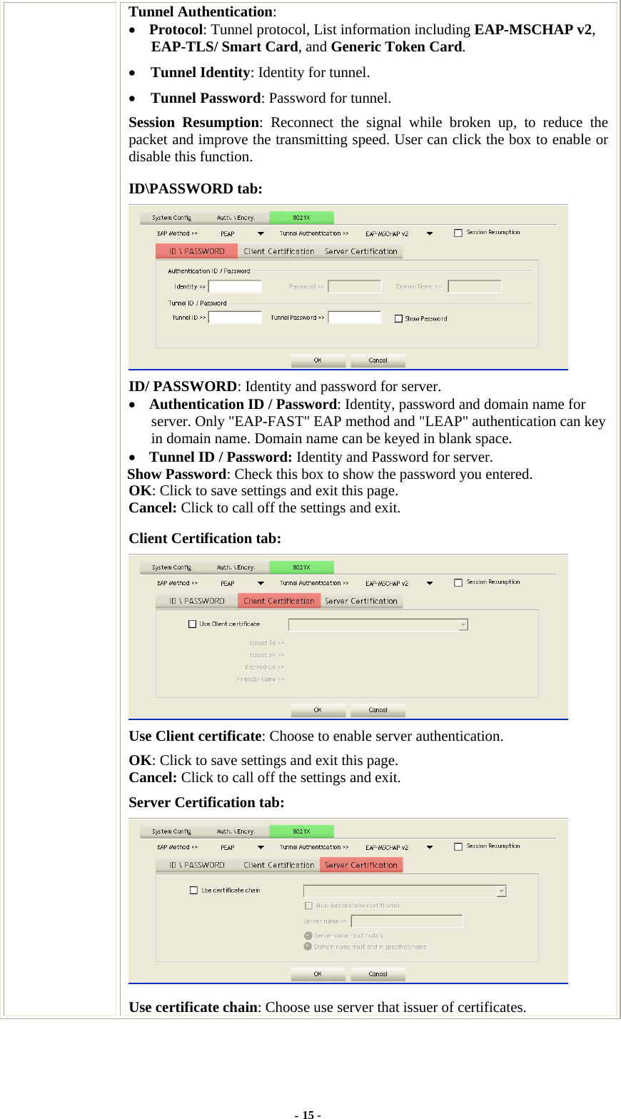  Tunnel Authentication: • Protocol: Tunnel protocol, List information including EAP-MSCHAP v2, EAP-TLS/ Smart Card, and Generic Token Card. • Tunnel Identity: Identity for tunnel.   • Tunnel Password: Password for tunnel. Session Resumption: Reconnect the signal while broken up, to reduce the packet and improve the transmitting speed. User can click the box to enable or disable this function. ID\PASSWORD tab:  ID/ PASSWORD: Identity and password for server. • Authentication ID / Password: Identity, password and domain name for server. Only &quot;EAP-FAST&quot; EAP method and &quot;LEAP&quot; authentication can key in domain name. Domain name can be keyed in blank space. • Tunnel ID / Password: Identity and Password for server. Show Password: Check this box to show the password you entered. OK: Click to save settings and exit this page. Cancel: Click to call off the settings and exit. Client Certification tab:  Use Client certificate: Choose to enable server authentication. OK: Click to save settings and exit this page. Cancel: Click to call off the settings and exit. Server Certification tab:    Use certificate chain: Choose use server that issuer of certificates. - 15 - 