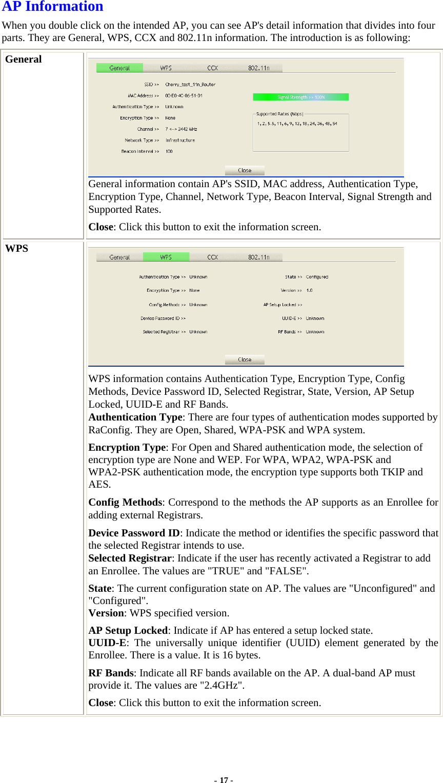   AP Information When you double click on the intended AP, you can see AP&apos;s detail information that divides into four parts. They are General, WPS, CCX and 802.11n information. The introduction is as following: General  General information contain AP&apos;s SSID, MAC address, Authentication Type, Encryption Type, Channel, Network Type, Beacon Interval, Signal Strength and Supported Rates. Close: Click this button to exit the information screen. WPS  WPS information contains Authentication Type, Encryption Type, Config Methods, Device Password ID, Selected Registrar, State, Version, AP Setup Locked, UUID-E and RF Bands. Authentication Type: There are four types of authentication modes supported by RaConfig. They are Open, Shared, WPA-PSK and WPA system. Encryption Type: For Open and Shared authentication mode, the selection of encryption type are None and WEP. For WPA, WPA2, WPA-PSK and WPA2-PSK authentication mode, the encryption type supports both TKIP and AES. Config Methods: Correspond to the methods the AP supports as an Enrollee for adding external Registrars. Device Password ID: Indicate the method or identifies the specific password that the selected Registrar intends to use. Selected Registrar: Indicate if the user has recently activated a Registrar to add an Enrollee. The values are &quot;TRUE&quot; and &quot;FALSE&quot;. State: The current configuration state on AP. The values are &quot;Unconfigured&quot; and &quot;Configured&quot;. Version: WPS specified version. AP Setup Locked: Indicate if AP has entered a setup locked state. UUID-E: The universally unique identifier (UUID) element generated by the Enrollee. There is a value. It is 16 bytes. RF Bands: Indicate all RF bands available on the AP. A dual-band AP must provide it. The values are &quot;2.4GHz&quot;. Close: Click this button to exit the information screen. - 17 - 