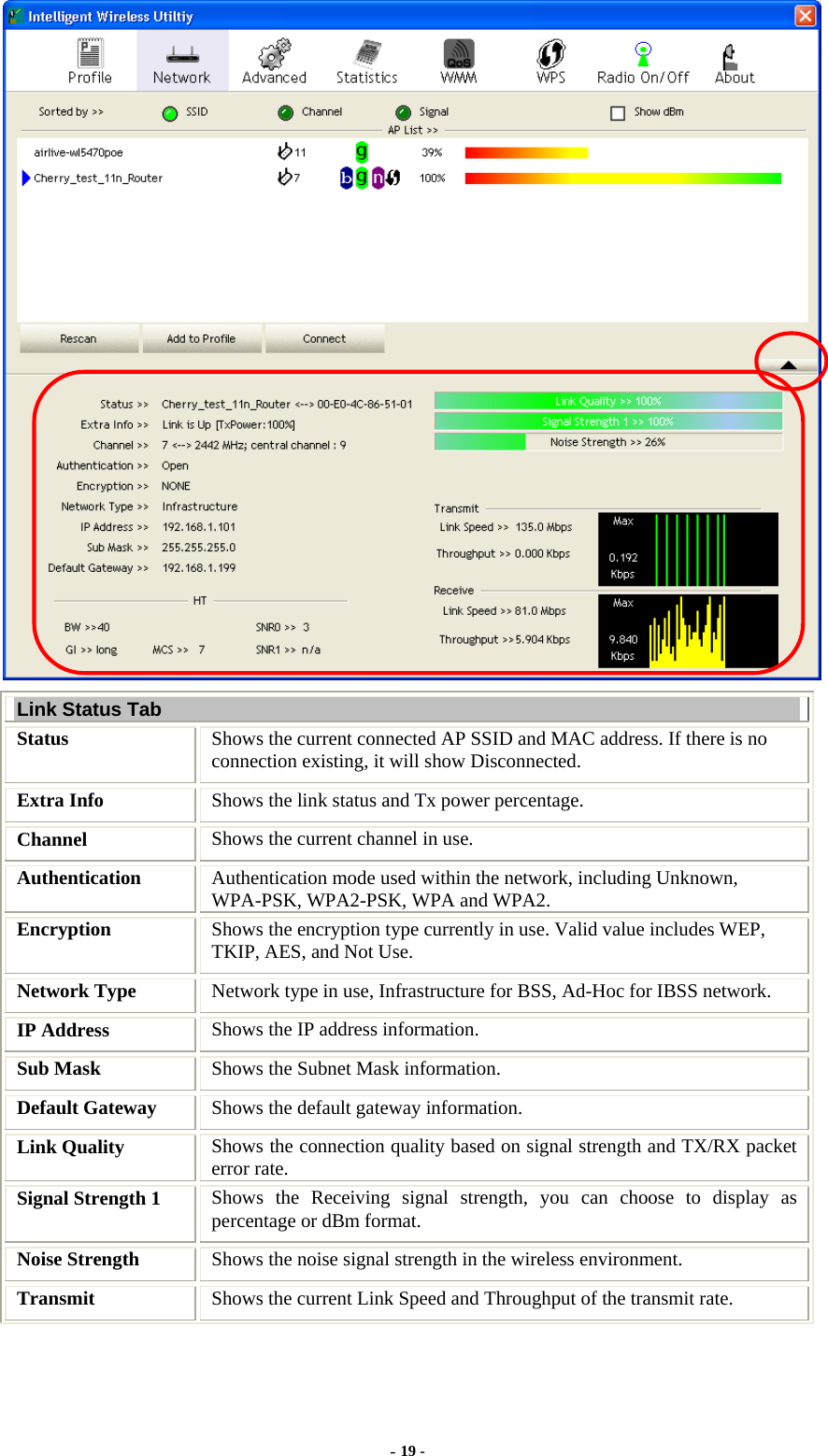   Link Status Tab Status  Shows the current connected AP SSID and MAC address. If there is no connection existing, it will show Disconnected. Extra Info  Shows the link status and Tx power percentage. Channel  Shows the current channel in use. Authentication  Authentication mode used within the network, including Unknown, WPA-PSK, WPA2-PSK, WPA and WPA2. Encryption  Shows the encryption type currently in use. Valid value includes WEP, TKIP, AES, and Not Use. Network Type  Network type in use, Infrastructure for BSS, Ad-Hoc for IBSS network. IP Address  Shows the IP address information. Sub Mask  Shows the Subnet Mask information. Default Gateway  Shows the default gateway information. Link Quality  Shows the connection quality based on signal strength and TX/RX packet error rate. Signal Strength 1  Shows the Receiving signal strength, you can choose to display as percentage or dBm format. Noise Strength  Shows the noise signal strength in the wireless environment. Transmit  Shows the current Link Speed and Throughput of the transmit rate. - 19 - 