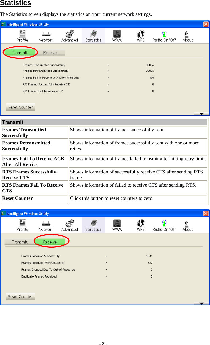     Statistics The Statistics screen displays the statistics on your current network settings.  Transmit  Frames Transmitted Successfully  Shows information of frames successfully sent. Frames Retransmitted Successfully  Shows information of frames successfully sent with one or more reties. Frames Fail To Receive ACK After All Retries  Shows information of frames failed transmit after hitting retry limit.RTS Frames Successfully Receive CTS  Shows information of successfully receive CTS after sending RTS frame RTS Frames Fail To Receive CTS  Shows information of failed to receive CTS after sending RTS. Reset Counter  Click this button to reset counters to zero.  - 21 - 