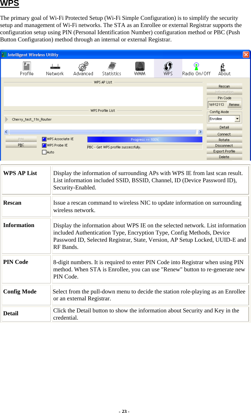     WPS The primary goal of Wi-Fi Protected Setup (Wi-Fi Simple Configuration) is to simplify the security setup and management of Wi-Fi networks. The STA as an Enrollee or external Registrar supports the configuration setup using PIN (Personal Identification Number) configuration method or PBC (Push Button Configuration) method through an internal or external Registrar.  WPS AP List  Display the information of surrounding APs with WPS IE from last scan result. List information included SSID, BSSID, Channel, ID (Device Password ID), Security-Enabled. Rescan  Issue a rescan command to wireless NIC to update information on surrounding wireless network. Information  Display the information about WPS IE on the selected network. List information included Authentication Type, Encryption Type, Config Methods, Device Password ID, Selected Registrar, State, Version, AP Setup Locked, UUID-E and RF Bands. PIN Code  8-digit numbers. It is required to enter PIN Code into Registrar when using PIN method. When STA is Enrollee, you can use &quot;Renew&quot; button to re-generate new PIN Code. Config Mode  Select from the pull-down menu to decide the station role-playing as an Enrollee or an external Registrar. Detail  Click the Detail button to show the information about Security and Key in the credential. - 23 - 