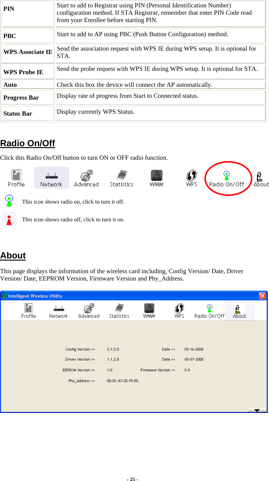  PIN  Start to add to Registrar using PIN (Personal Identification Number) configuration method. If STA Registrar, remember that enter PIN Code read from your Enrollee before starting PIN. PBC  Start to add to AP using PBC (Push Button Configuration) method. WPS Associate IE  Send the association request with WPS IE during WPS setup. It is optional for STA. WPS Probe IE  Send the probe request with WPS IE during WPS setup. It is optional for STA. Auto  Check this box the device will connect the AP automatically. Progress Bar  Display rate of progress from Start to Connected status. Status Bar  Display currently WPS Status.  Radio On/Off Click this Radio On/Off button to turn ON or OFF radio function.  This icon shows radio on, click to turn it off. This icon shows radio off, click to turn it on.  About This page displays the information of the wireless card including, Config Version/ Date, Driver Version/ Date, EEPROM Version, Firmware Version and Phy_Address.   - 25 - 